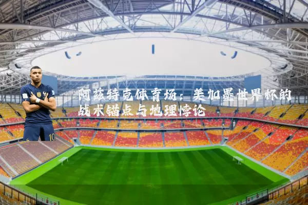 阿兹特克体育场：美加墨世界杯的战术锚点与地理悖论
