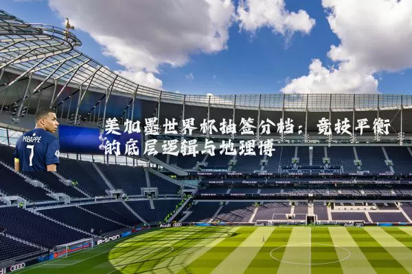 美加墨世界杯抽签分档：竞技平衡的底层逻辑与地理博弈