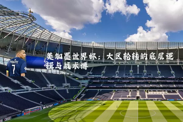 美加墨世界杯：大区轮转的底层逻辑与战术博弈