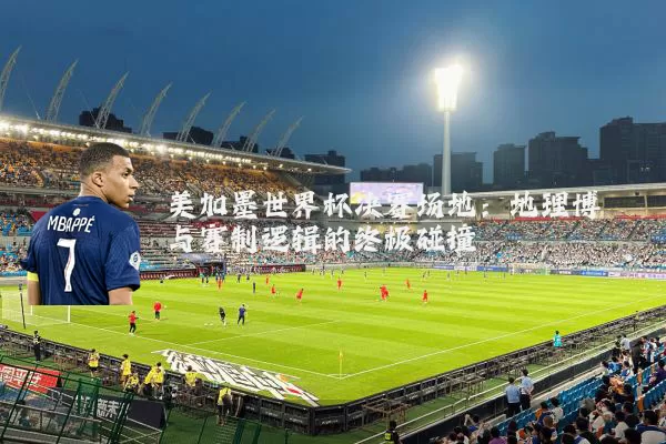 美加墨世界杯决赛场地:地理博弈与赛制逻辑的终极碰撞